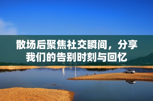 散场后聚焦社交瞬间，分享我们的告别时刻与回忆