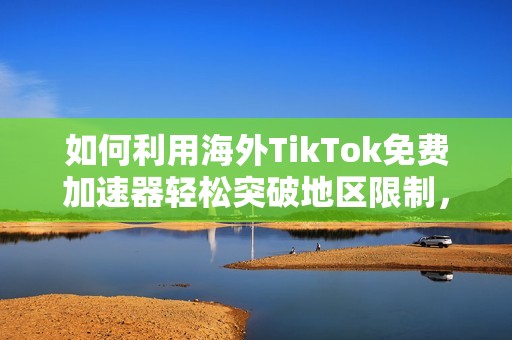 如何利用海外TikTok免费加速器轻松突破地区限制，畅游全球内容资源
