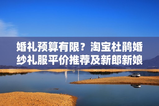 婚礼预算有限？淘宝杜鹃婚纱礼服平价推荐及新郎新娘购物心得分享