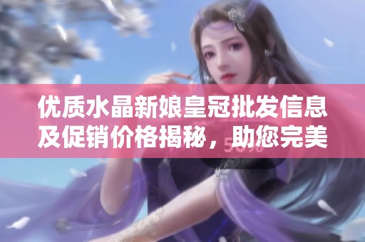优质水晶新娘皇冠批发信息及促销价格揭秘，助您完美选择婚礼配饰来源与推荐