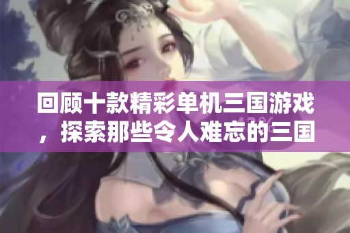 回顾十款精彩单机三国游戏，探索那些令人难忘的三国时代经典佳作