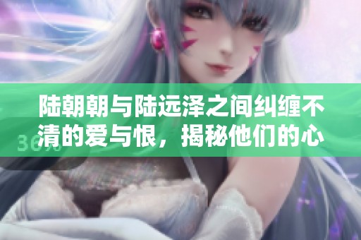 陆朝朝与陆远泽之间纠缠不清的爱与恨，揭秘他们的心路历程