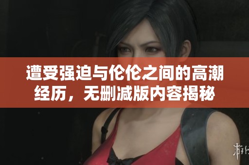 遭受强迫与伦伦之间的高潮经历，无删减版内容揭秘