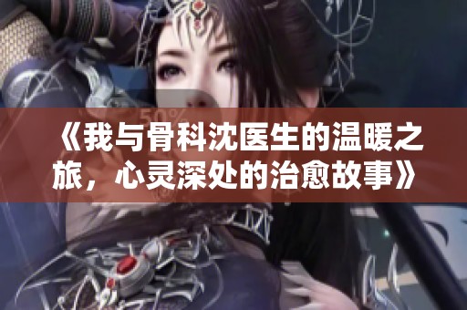 《我与骨科沈医生的温暖之旅，心灵深处的治愈故事》