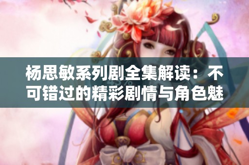 杨思敏系列剧全集解读：不可错过的精彩剧情与角色魅力