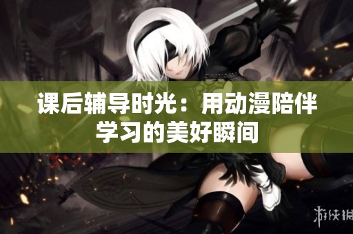 课后辅导时光：用动漫陪伴学习的美好瞬间