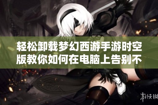 轻松卸载梦幻西游手游时空版教你如何在电脑上告别不必要的负担