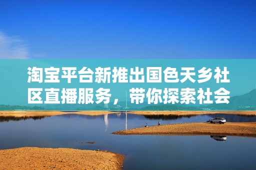淘宝平台新推出国色天乡社区直播服务，带你探索社会新闻新动态