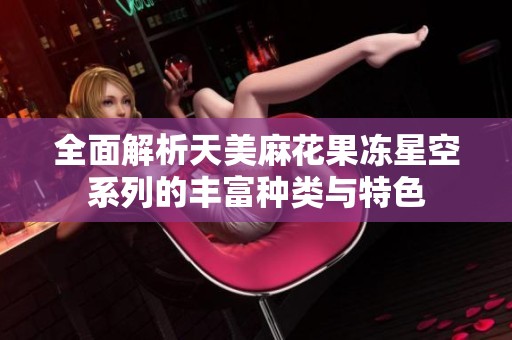 全面解析天美麻花果冻星空系列的丰富种类与特色