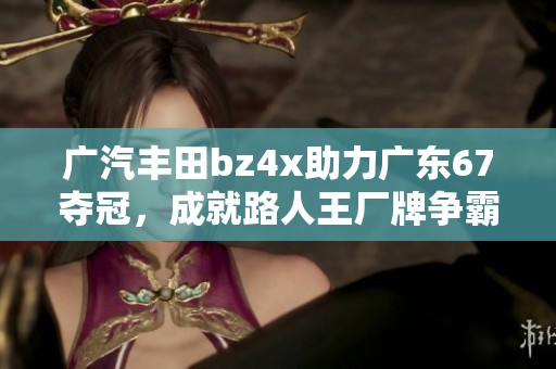 广汽丰田bz4x助力广东67夺冠，成就路人王厂牌争霸赛S3传奇之旅