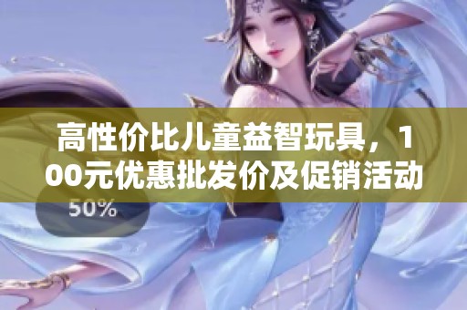 高性价比儿童益智玩具，100元优惠批发价及促销活动信息一览