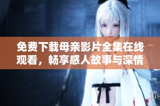 免费下载母亲影片全集在线观看，畅享感人故事与深情回忆
