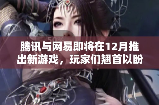 腾讯与网易即将在12月推出新游戏，玩家们翘首以盼期待盛大测试来临