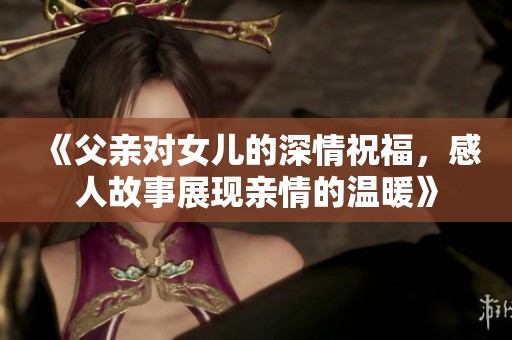 《父亲对女儿的深情祝福，感人故事展现亲情的温暖》