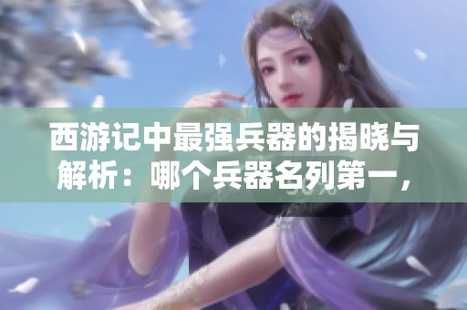 西游记中最强兵器的揭晓与解析：哪个兵器名列第一，再谈其威力与历史背景
