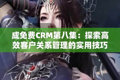 成免费CRM第八集：探索高效客户关系管理的实用技巧与案例