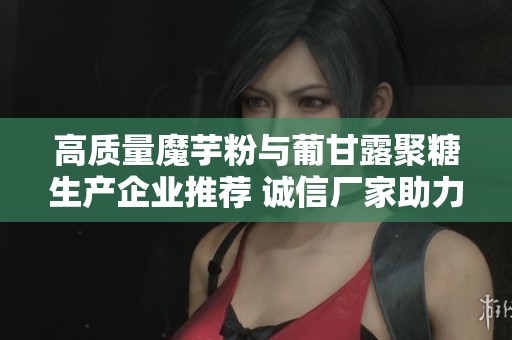 高质量魔芋粉与葡甘露聚糖生产企业推荐 诚信厂家助力健康食品研发