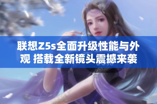 联想Z5s全面升级性能与外观 搭载全新镜头震撼来袭引领智能手机潮流
