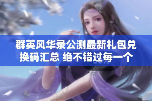 群英风华录公测最新礼包兑换码汇总 绝不错过每一个福利机会