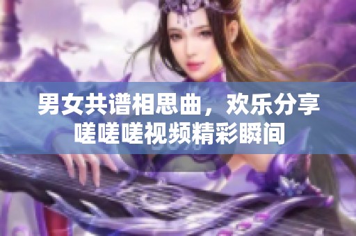 男女共谱相思曲，欢乐分享嗟嗟嗟视频精彩瞬间