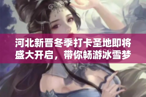 河北新晋冬季打卡圣地即将盛大开启，带你畅游冰雪梦幻世界，尽享沉浸式体验