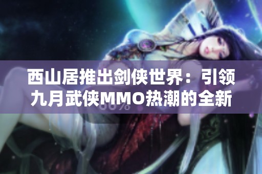 西山居推出剑侠世界：引领九月武侠MMO热潮的全新江湖体验