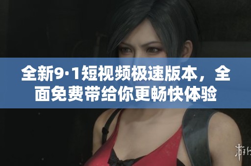 全新9·1短视频极速版本，全面免费带给你更畅快体验