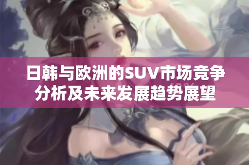日韩与欧洲的SUV市场竞争分析及未来发展趋势展望