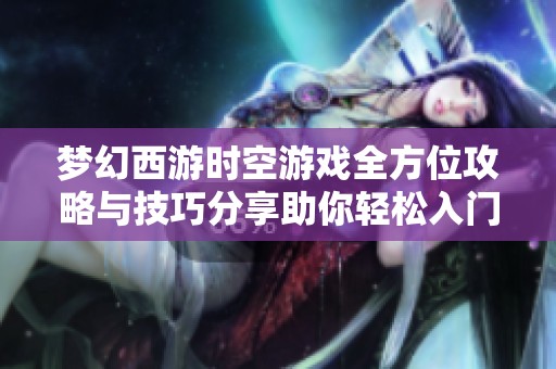 梦幻西游时空游戏全方位攻略与技巧分享助你轻松入门和提升游戏体验