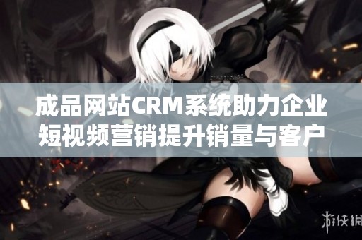 成品网站CRM系统助力企业短视频营销提升销量与客户黏性