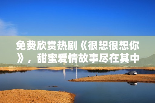 免费欣赏热剧《很想很想你》，甜蜜爱情故事尽在其中
