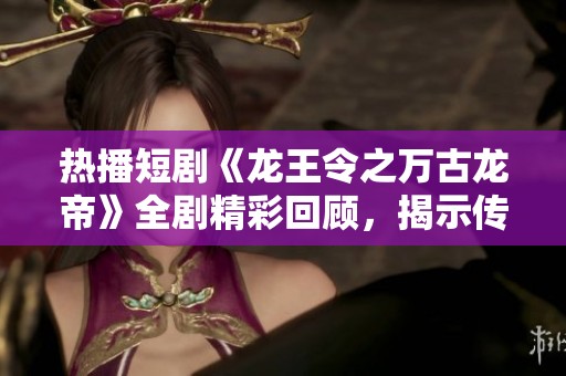 热播短剧《龙王令之万古龙帝》全剧精彩回顾，揭示传奇故事背后的深厚情感与震撼力量