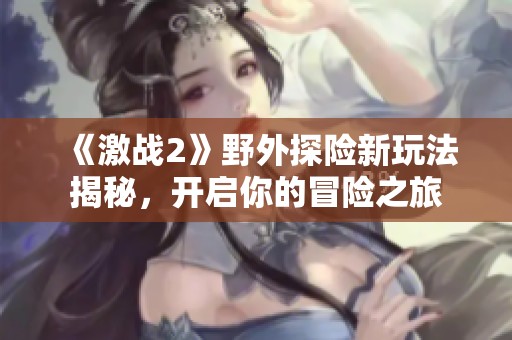 《激战2》野外探险新玩法揭秘，开启你的冒险之旅