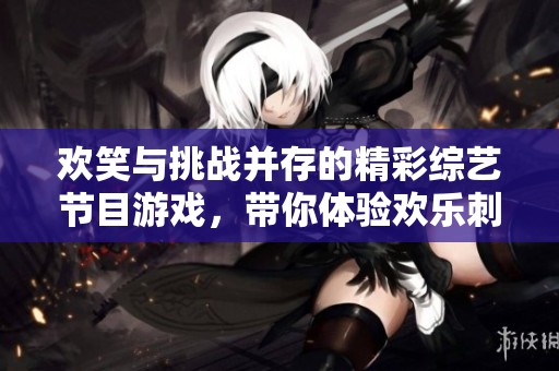 欢笑与挑战并存的精彩综艺节目游戏，带你体验欢乐刺激的全新乐趣