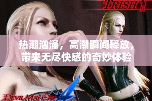 热潮汹涌，高潮瞬间释放，带来无尽快感的奇妙体验