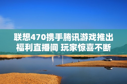 联想470携手腾讯游戏推出福利直播间 玩家惊喜不断尽享优质福利活动