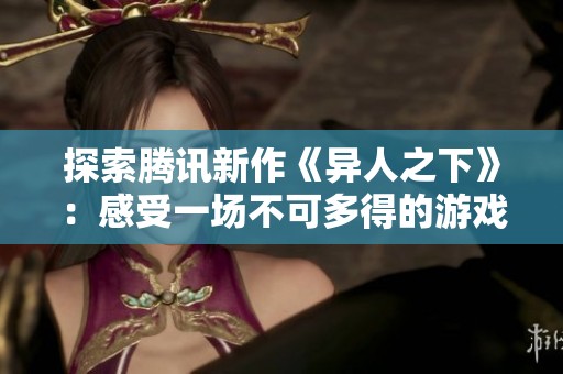探索腾讯新作《异人之下》：感受一场不可多得的游戏盛宴与奇妙冒险