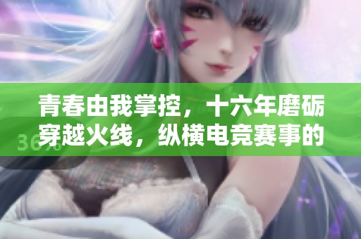 青春由我掌控，十六年磨砺穿越火线，纵横电竞赛事的辉煌与挑战