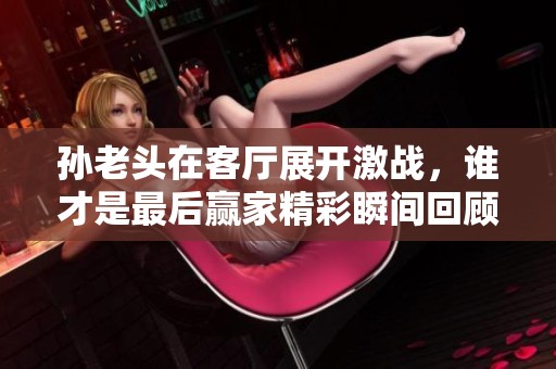 孙老头在客厅展开激战，谁才是最后赢家精彩瞬间回顾
