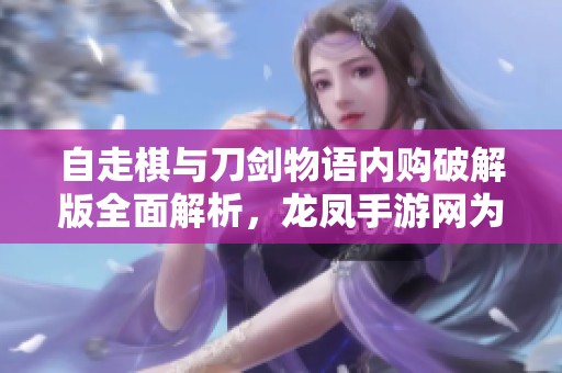 自走棋与刀剑物语内购破解版全面解析，龙凤手游网为你揭秘两款热门游戏的精彩对比
