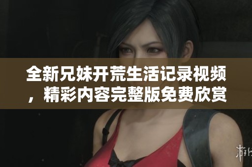 全新兄妹开荒生活记录视频，精彩内容完整版免费欣赏