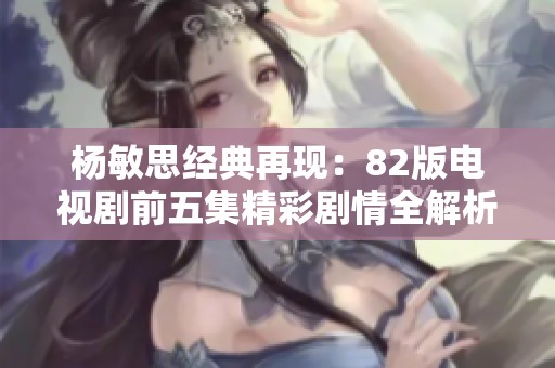 杨敏思经典再现：82版电视剧前五集精彩剧情全解析