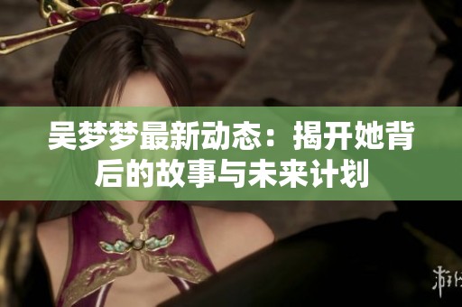 吴梦梦最新动态：揭开她背后的故事与未来计划