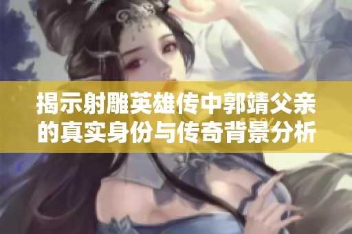 揭示射雕英雄传中郭靖父亲的真实身份与传奇背景分析