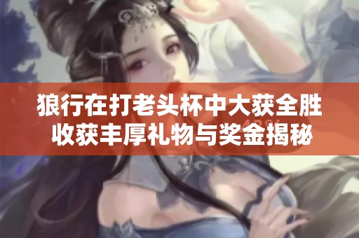 狼行在打老头杯中大获全胜 收获丰厚礼物与奖金揭秘 LPL赛事精彩瞬间