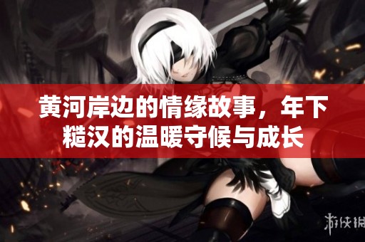 黄河岸边的情缘故事，年下糙汉的温暖守候与成长
