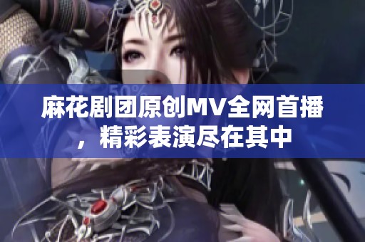 麻花剧团原创MV全网首播，精彩表演尽在其中