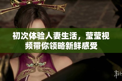 初次体验人妻生活，莹莹视频带你领略新鲜感受