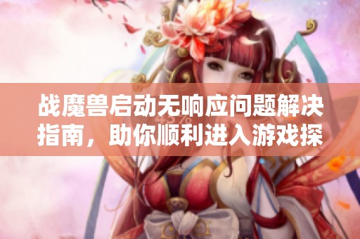 战魔兽启动无响应问题解决指南，助你顺利进入游戏探索精彩世界