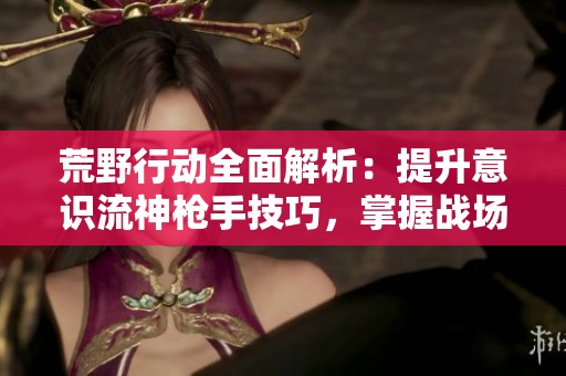 荒野行动全面解析：提升意识流神枪手技巧，掌握战场制胜秘籍的终极指南
